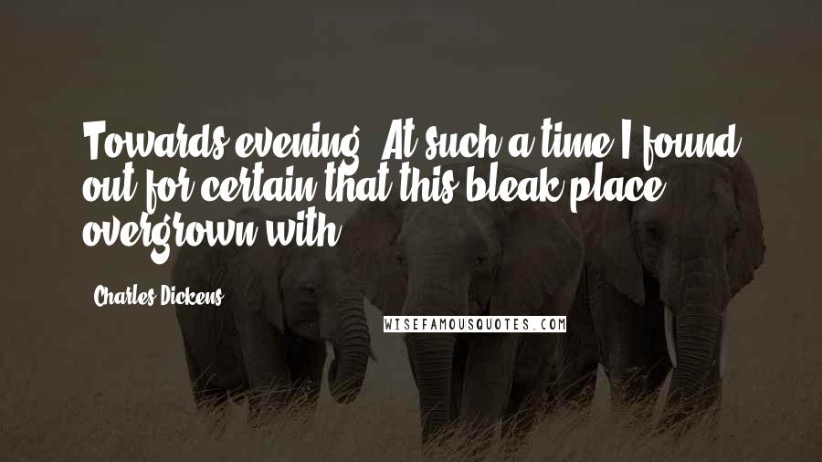 Charles Dickens Quotes: Towards evening. At such a time I found out for certain that this bleak place overgrown with