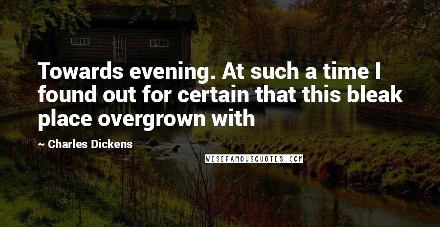 Charles Dickens Quotes: Towards evening. At such a time I found out for certain that this bleak place overgrown with