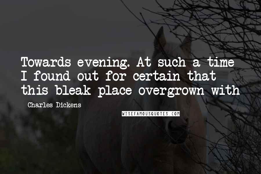 Charles Dickens Quotes: Towards evening. At such a time I found out for certain that this bleak place overgrown with