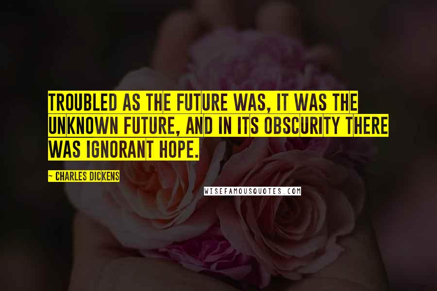 Charles Dickens Quotes: Troubled as the future was, it was the unknown future, and in its obscurity there was ignorant hope.