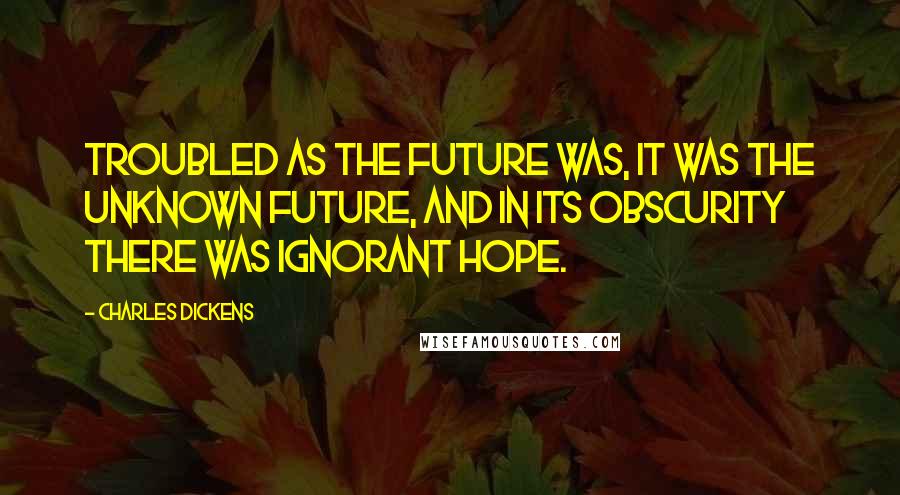 Charles Dickens Quotes: Troubled as the future was, it was the unknown future, and in its obscurity there was ignorant hope.