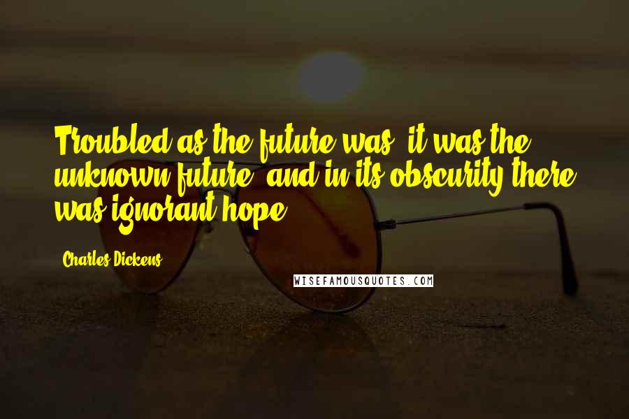 Charles Dickens Quotes: Troubled as the future was, it was the unknown future, and in its obscurity there was ignorant hope.