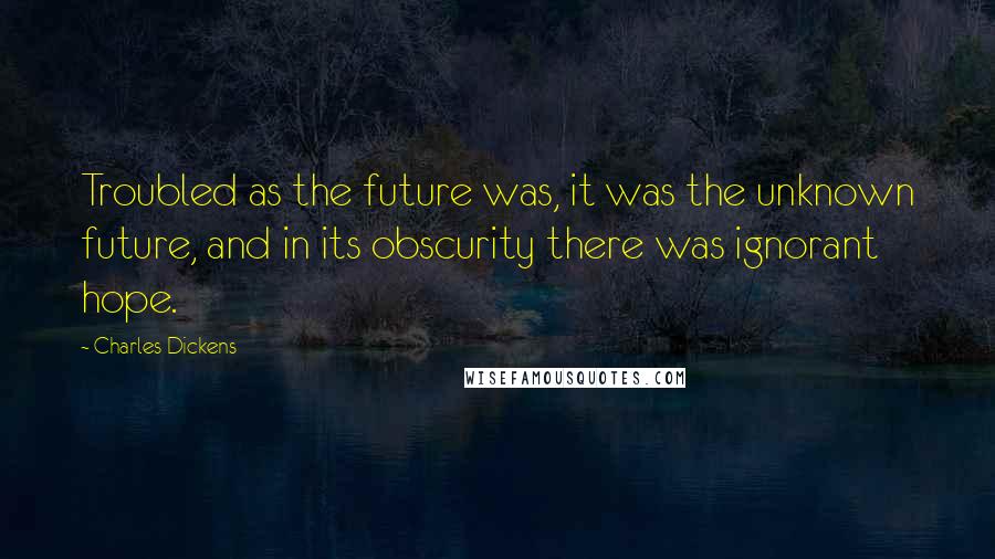 Charles Dickens Quotes: Troubled as the future was, it was the unknown future, and in its obscurity there was ignorant hope.