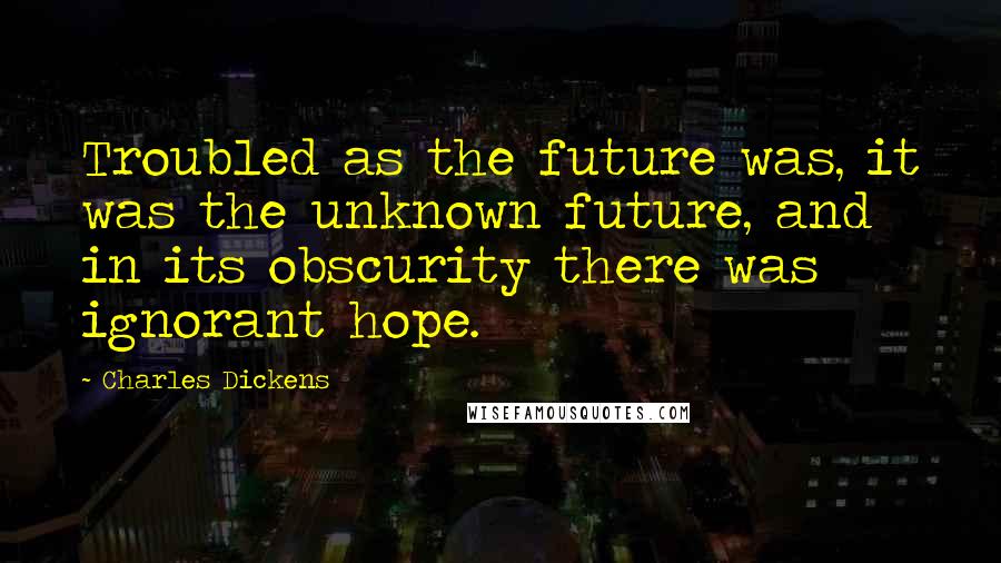 Charles Dickens Quotes: Troubled as the future was, it was the unknown future, and in its obscurity there was ignorant hope.