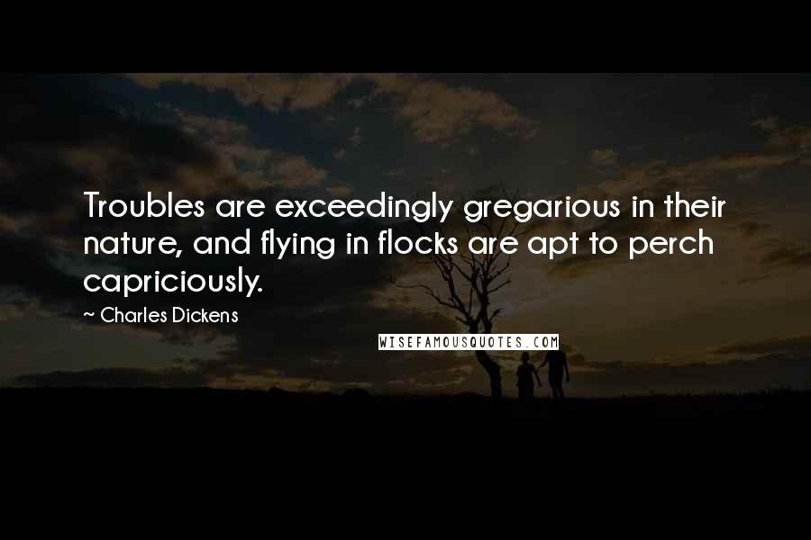 Charles Dickens Quotes: Troubles are exceedingly gregarious in their nature, and flying in flocks are apt to perch capriciously.