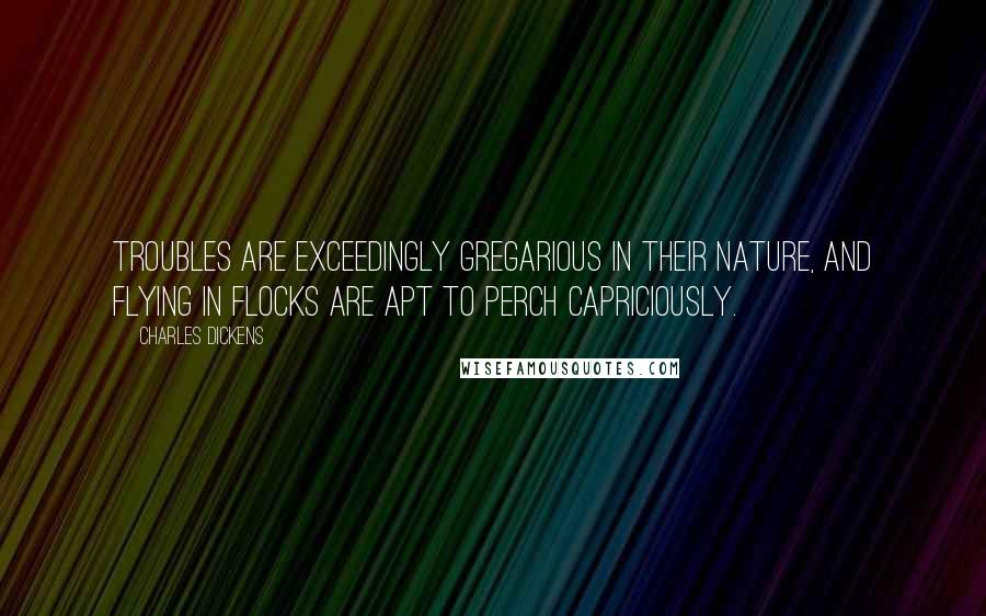 Charles Dickens Quotes: Troubles are exceedingly gregarious in their nature, and flying in flocks are apt to perch capriciously.