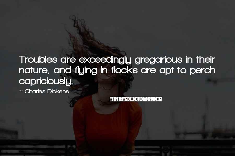 Charles Dickens Quotes: Troubles are exceedingly gregarious in their nature, and flying in flocks are apt to perch capriciously.