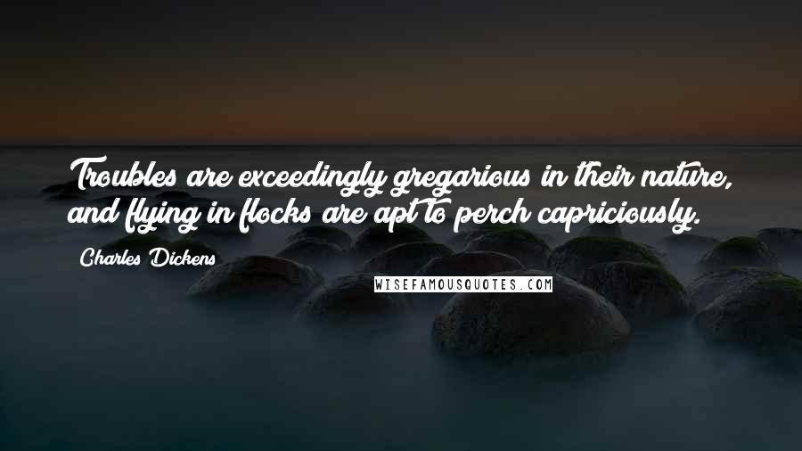 Charles Dickens Quotes: Troubles are exceedingly gregarious in their nature, and flying in flocks are apt to perch capriciously.