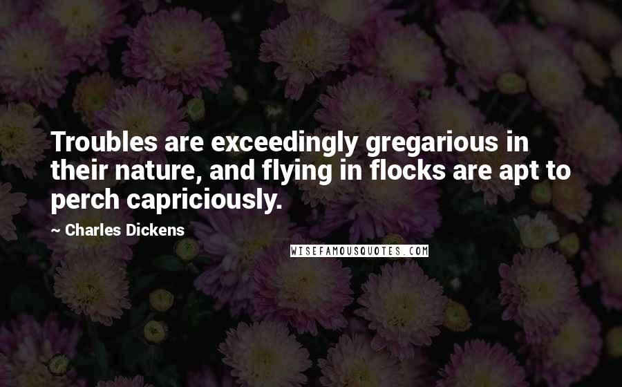 Charles Dickens Quotes: Troubles are exceedingly gregarious in their nature, and flying in flocks are apt to perch capriciously.