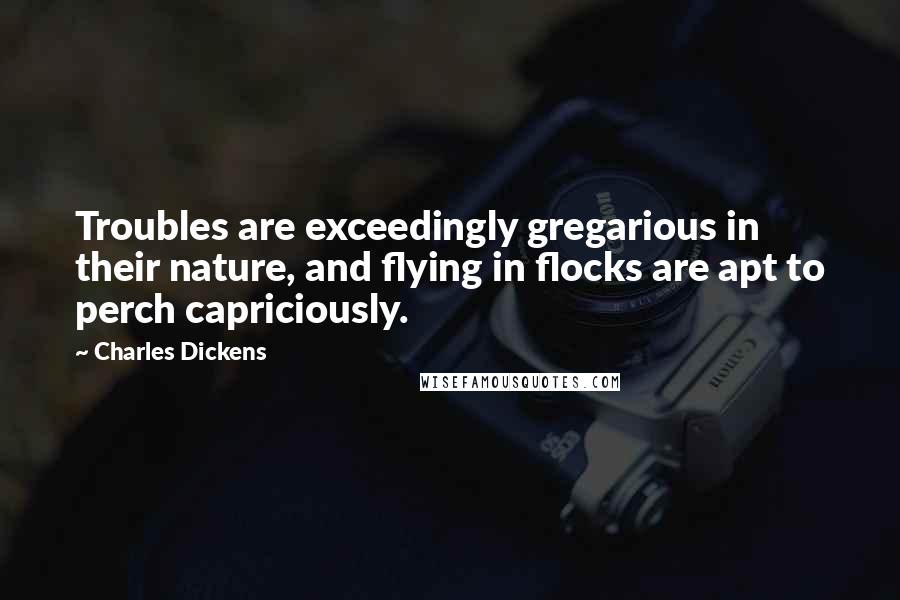 Charles Dickens Quotes: Troubles are exceedingly gregarious in their nature, and flying in flocks are apt to perch capriciously.