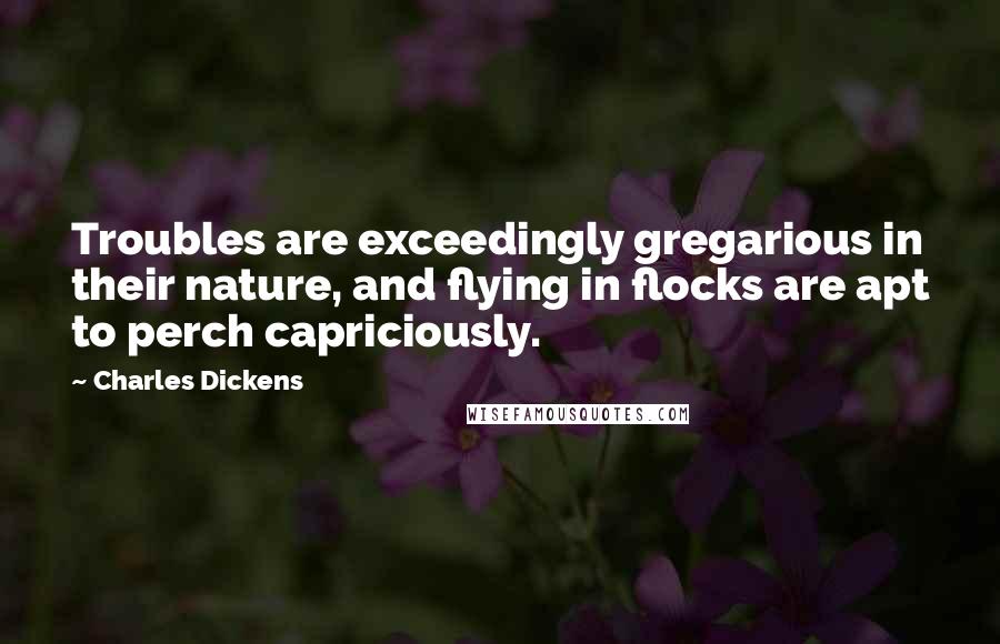 Charles Dickens Quotes: Troubles are exceedingly gregarious in their nature, and flying in flocks are apt to perch capriciously.