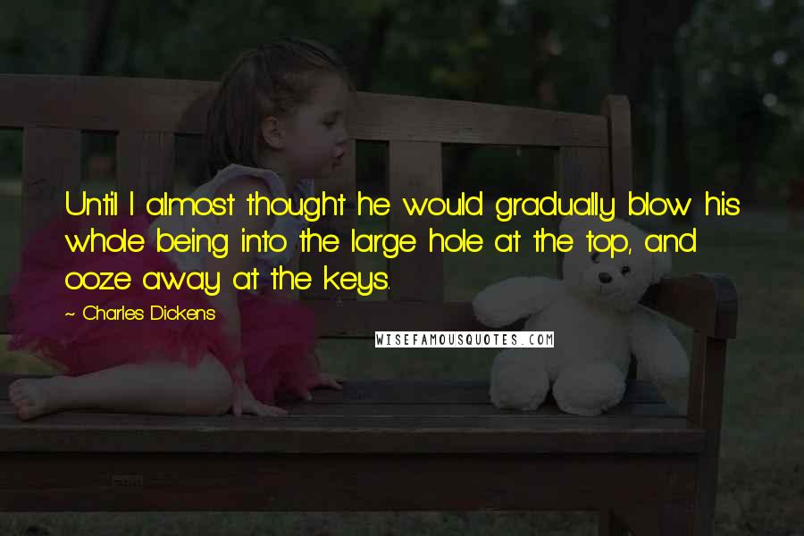 Charles Dickens Quotes: Until I almost thought he would gradually blow his whole being into the large hole at the top, and ooze away at the keys.