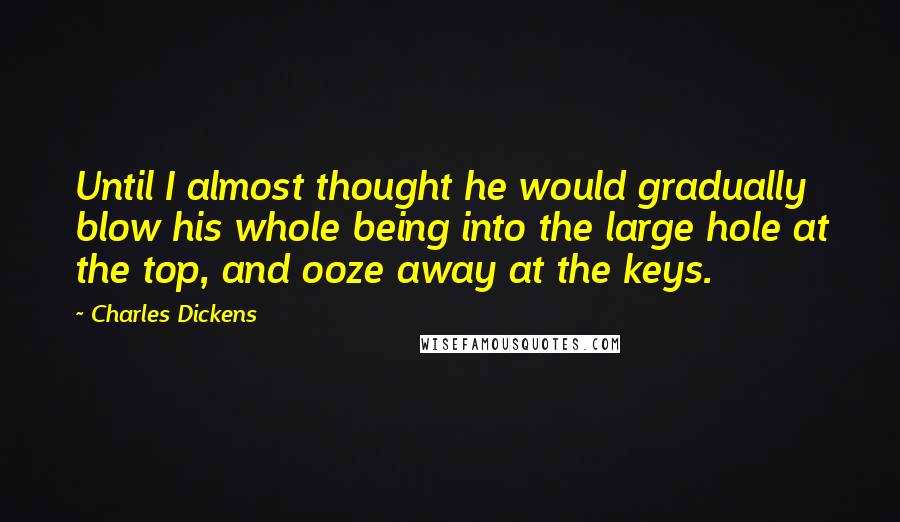 Charles Dickens Quotes: Until I almost thought he would gradually blow his whole being into the large hole at the top, and ooze away at the keys.