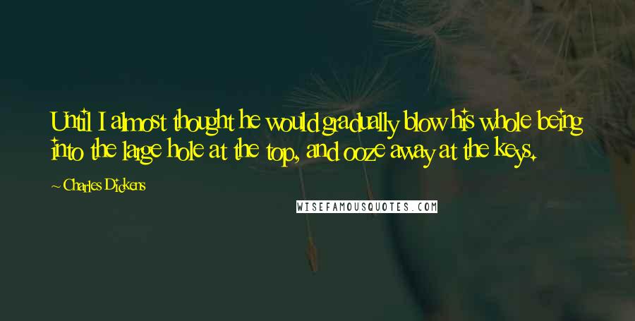 Charles Dickens Quotes: Until I almost thought he would gradually blow his whole being into the large hole at the top, and ooze away at the keys.