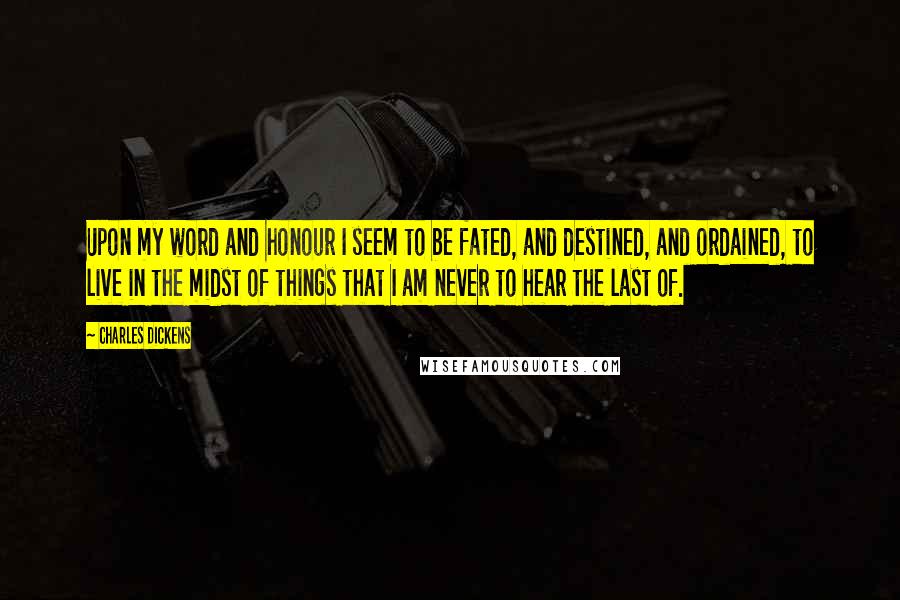 Charles Dickens Quotes: Upon my word and honour I seem to be fated, and destined, and ordained, to live in the midst of things that I am never to hear the last of.