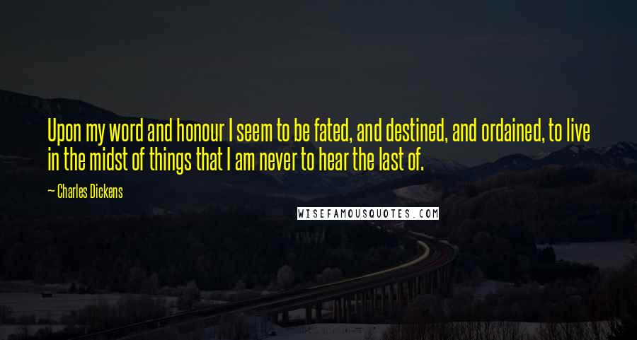 Charles Dickens Quotes: Upon my word and honour I seem to be fated, and destined, and ordained, to live in the midst of things that I am never to hear the last of.