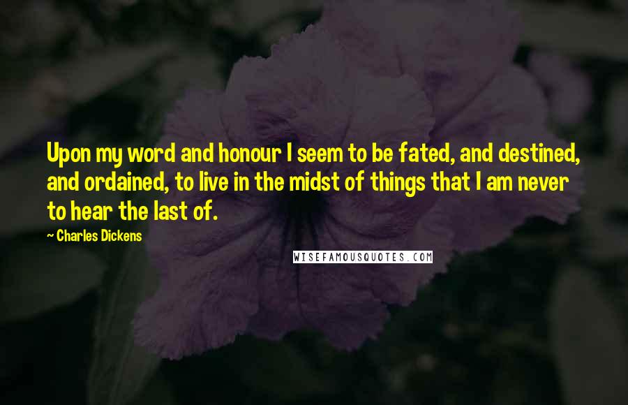 Charles Dickens Quotes: Upon my word and honour I seem to be fated, and destined, and ordained, to live in the midst of things that I am never to hear the last of.