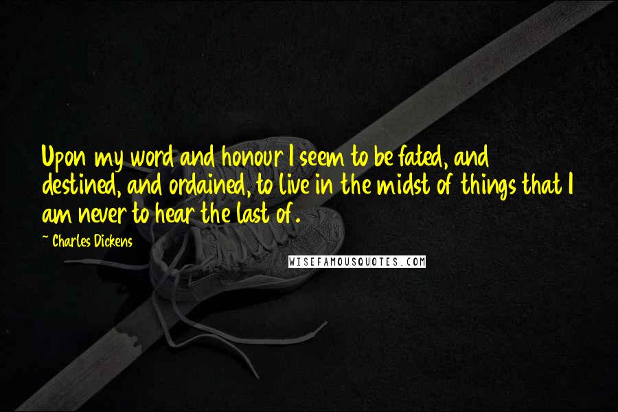 Charles Dickens Quotes: Upon my word and honour I seem to be fated, and destined, and ordained, to live in the midst of things that I am never to hear the last of.
