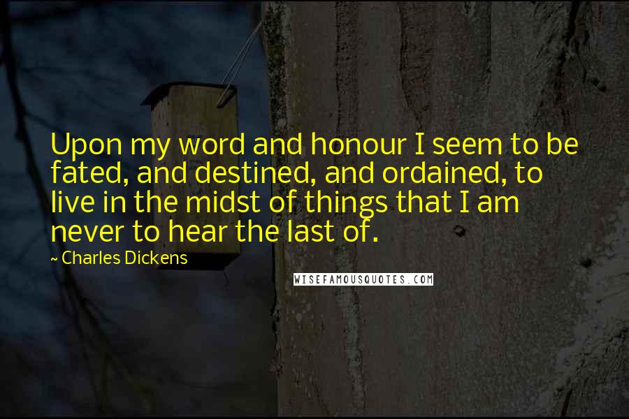 Charles Dickens Quotes: Upon my word and honour I seem to be fated, and destined, and ordained, to live in the midst of things that I am never to hear the last of.