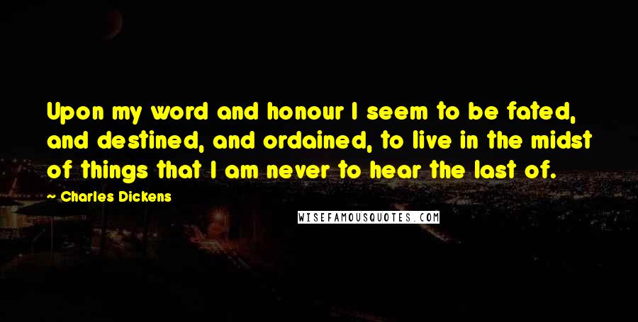 Charles Dickens Quotes: Upon my word and honour I seem to be fated, and destined, and ordained, to live in the midst of things that I am never to hear the last of.