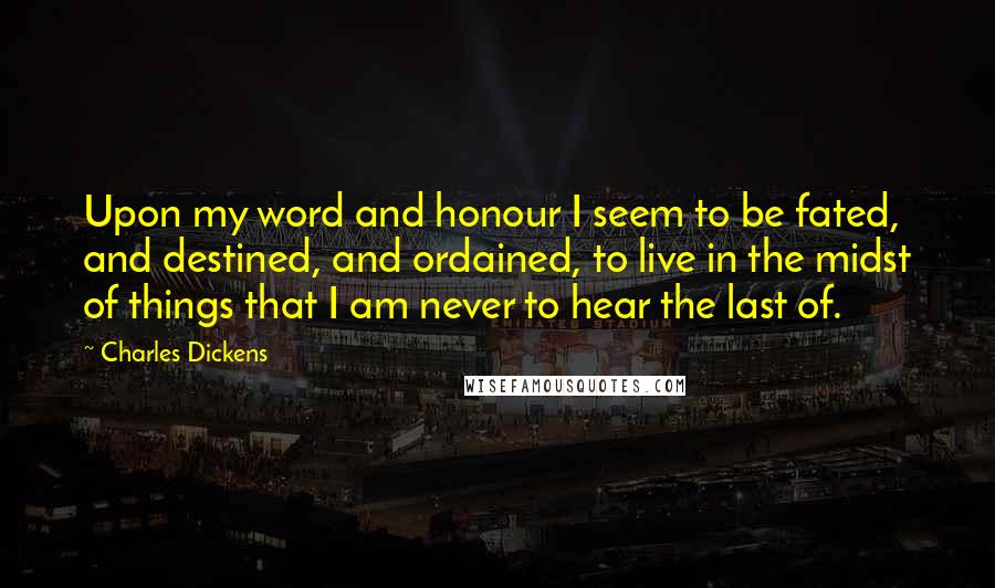Charles Dickens Quotes: Upon my word and honour I seem to be fated, and destined, and ordained, to live in the midst of things that I am never to hear the last of.