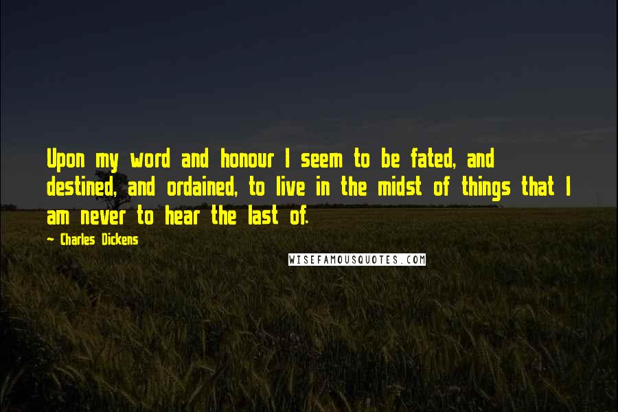 Charles Dickens Quotes: Upon my word and honour I seem to be fated, and destined, and ordained, to live in the midst of things that I am never to hear the last of.