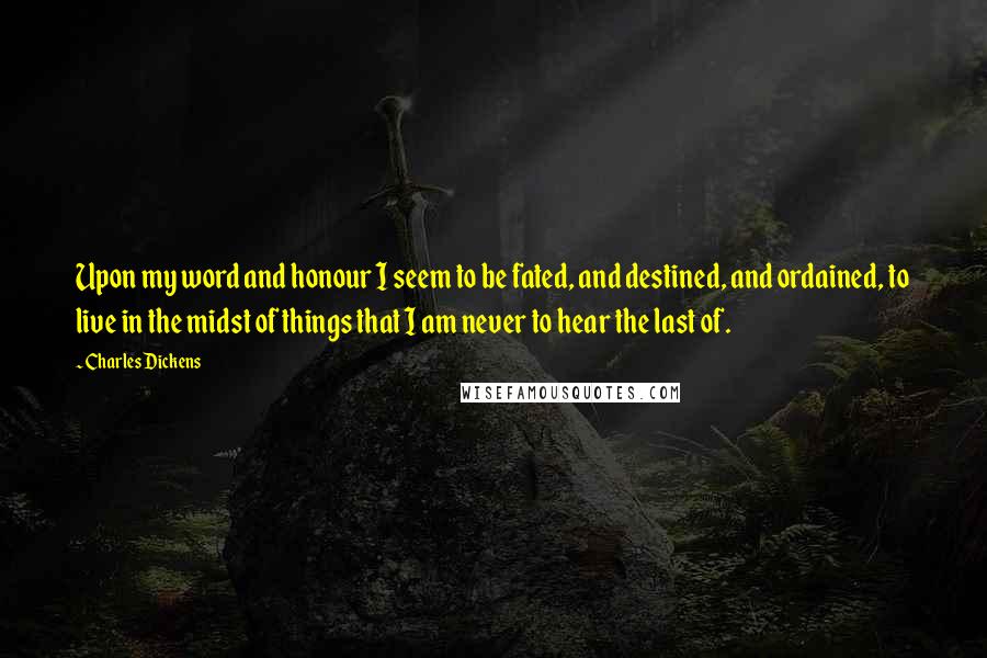 Charles Dickens Quotes: Upon my word and honour I seem to be fated, and destined, and ordained, to live in the midst of things that I am never to hear the last of.