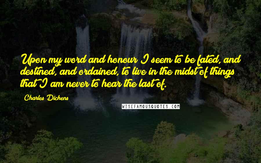 Charles Dickens Quotes: Upon my word and honour I seem to be fated, and destined, and ordained, to live in the midst of things that I am never to hear the last of.