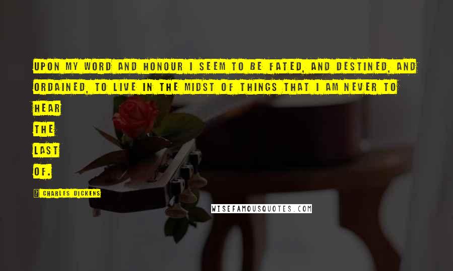 Charles Dickens Quotes: Upon my word and honour I seem to be fated, and destined, and ordained, to live in the midst of things that I am never to hear the last of.