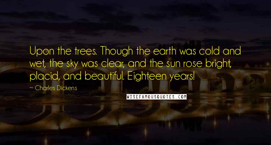 Charles Dickens Quotes: Upon the trees. Though the earth was cold and wet, the sky was clear, and the sun rose bright, placid, and beautiful. Eighteen years!