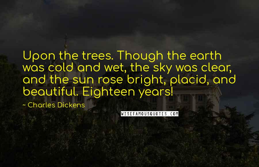 Charles Dickens Quotes: Upon the trees. Though the earth was cold and wet, the sky was clear, and the sun rose bright, placid, and beautiful. Eighteen years!