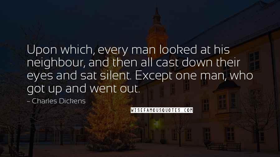 Charles Dickens Quotes: Upon which, every man looked at his neighbour, and then all cast down their eyes and sat silent. Except one man, who got up and went out.