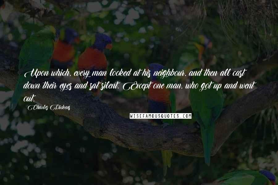 Charles Dickens Quotes: Upon which, every man looked at his neighbour, and then all cast down their eyes and sat silent. Except one man, who got up and went out.