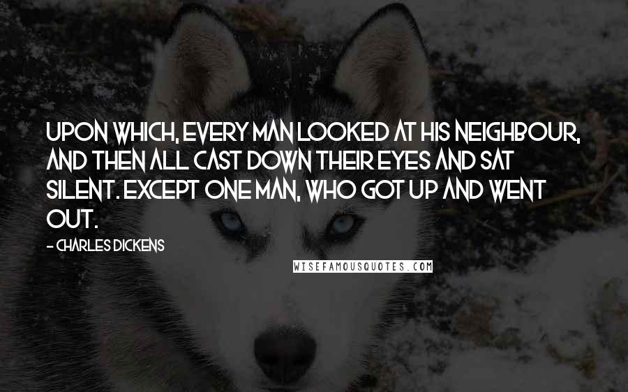 Charles Dickens Quotes: Upon which, every man looked at his neighbour, and then all cast down their eyes and sat silent. Except one man, who got up and went out.