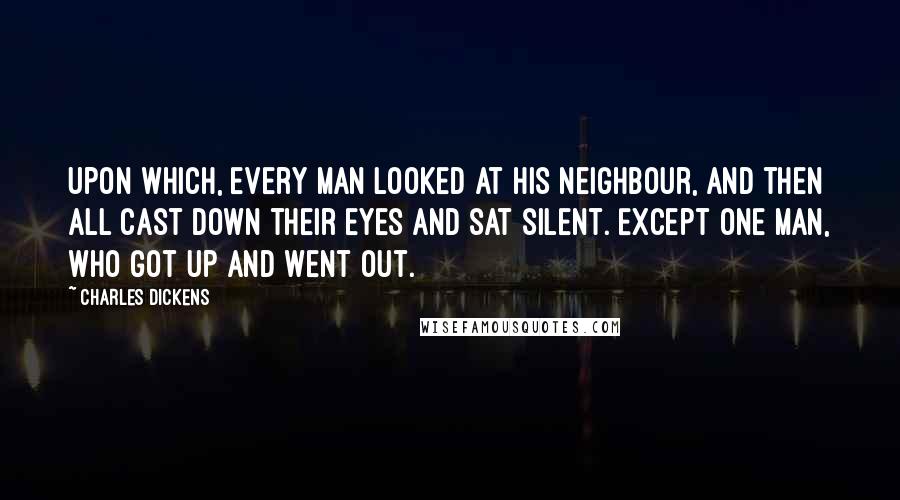 Charles Dickens Quotes: Upon which, every man looked at his neighbour, and then all cast down their eyes and sat silent. Except one man, who got up and went out.