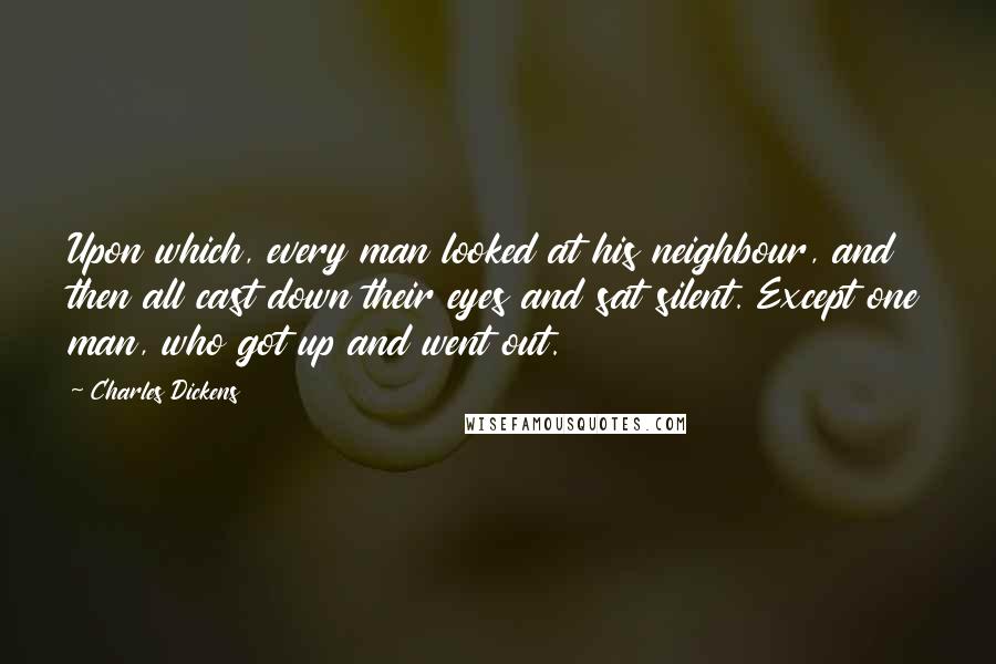 Charles Dickens Quotes: Upon which, every man looked at his neighbour, and then all cast down their eyes and sat silent. Except one man, who got up and went out.