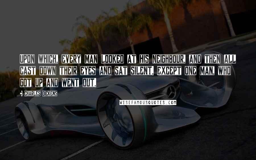 Charles Dickens Quotes: Upon which, every man looked at his neighbour, and then all cast down their eyes and sat silent. Except one man, who got up and went out.