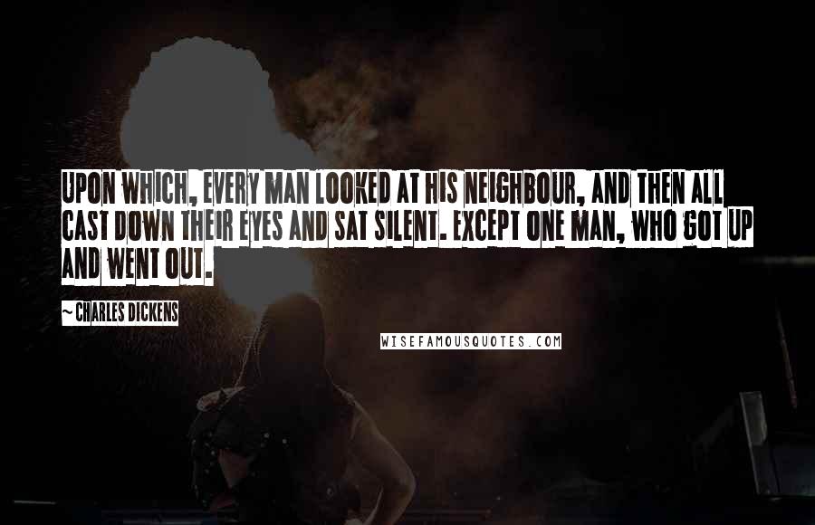 Charles Dickens Quotes: Upon which, every man looked at his neighbour, and then all cast down their eyes and sat silent. Except one man, who got up and went out.