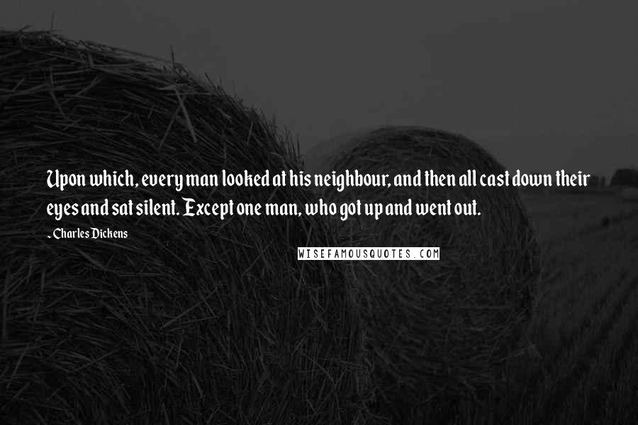 Charles Dickens Quotes: Upon which, every man looked at his neighbour, and then all cast down their eyes and sat silent. Except one man, who got up and went out.