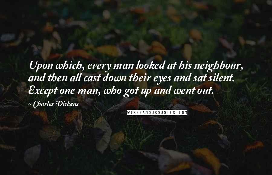 Charles Dickens Quotes: Upon which, every man looked at his neighbour, and then all cast down their eyes and sat silent. Except one man, who got up and went out.