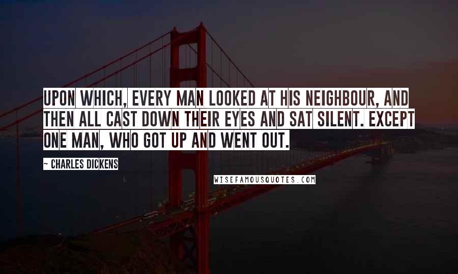 Charles Dickens Quotes: Upon which, every man looked at his neighbour, and then all cast down their eyes and sat silent. Except one man, who got up and went out.