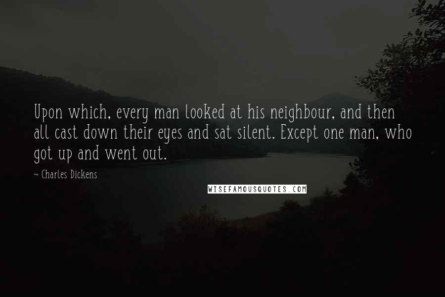 Charles Dickens Quotes: Upon which, every man looked at his neighbour, and then all cast down their eyes and sat silent. Except one man, who got up and went out.