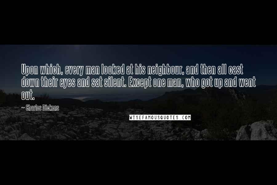 Charles Dickens Quotes: Upon which, every man looked at his neighbour, and then all cast down their eyes and sat silent. Except one man, who got up and went out.