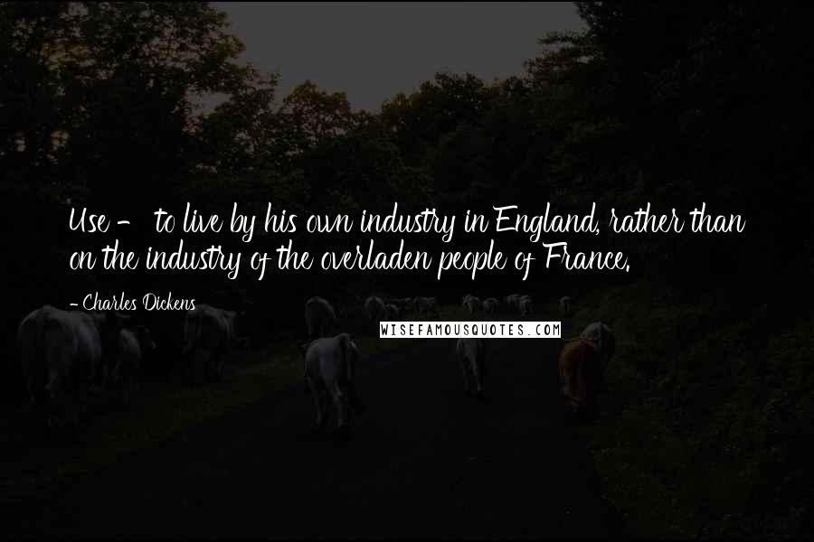 Charles Dickens Quotes: Use - to live by his own industry in England, rather than on the industry of the overladen people of France.