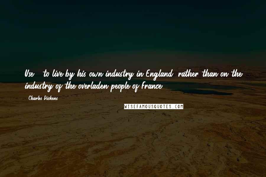 Charles Dickens Quotes: Use - to live by his own industry in England, rather than on the industry of the overladen people of France.