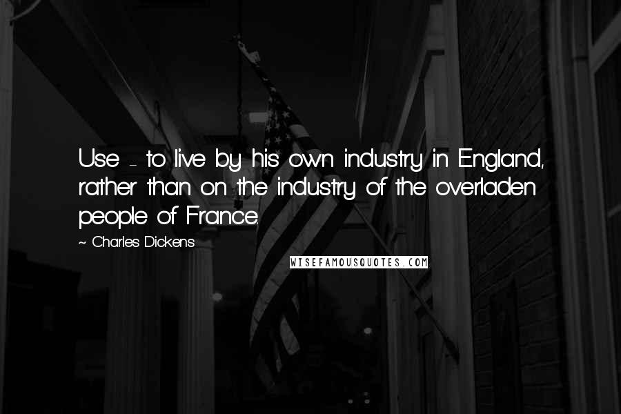 Charles Dickens Quotes: Use - to live by his own industry in England, rather than on the industry of the overladen people of France.