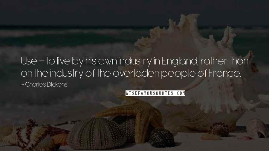 Charles Dickens Quotes: Use - to live by his own industry in England, rather than on the industry of the overladen people of France.