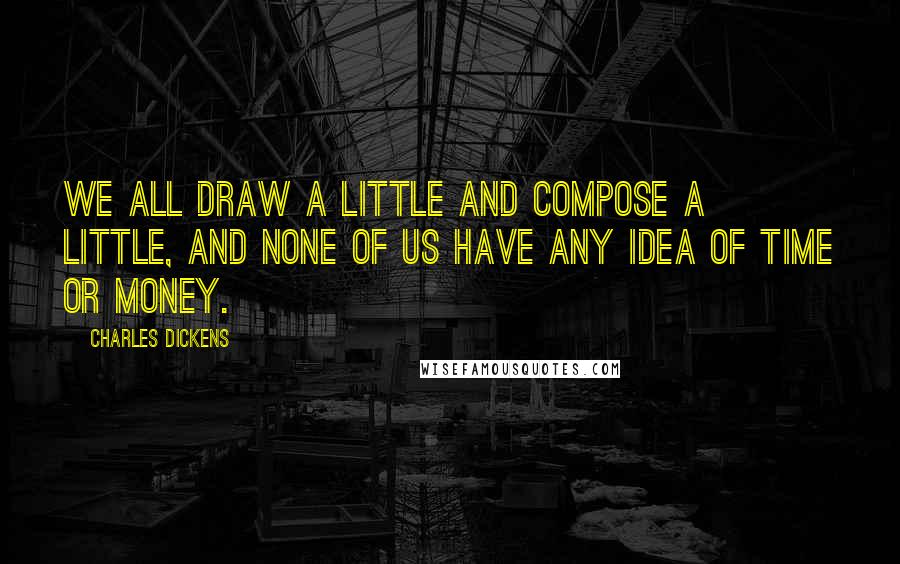 Charles Dickens Quotes: We all draw a little and compose a little, and none of us have any idea of time or money.