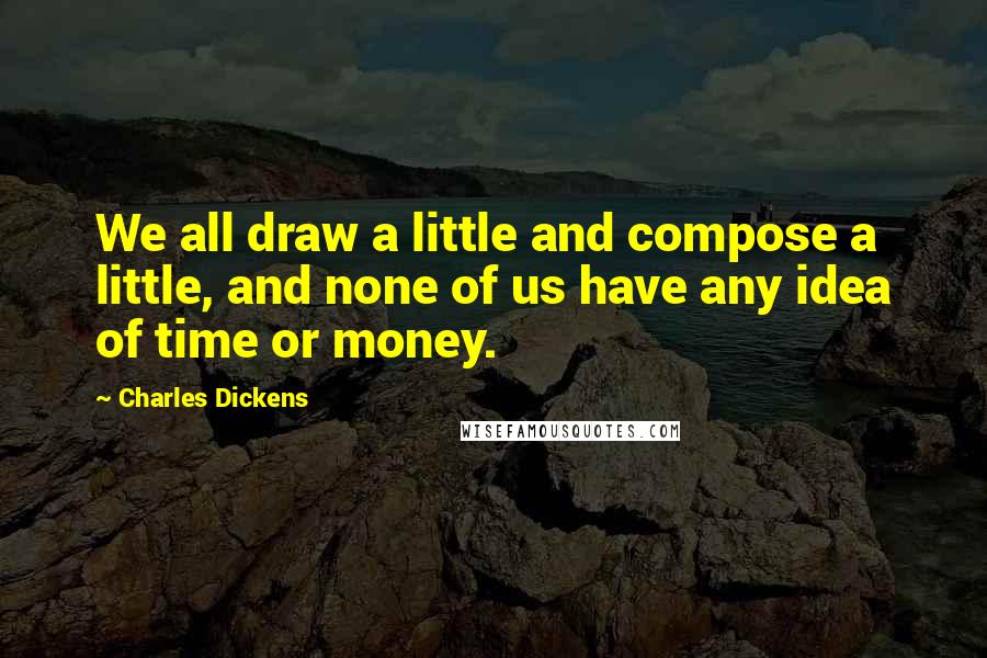 Charles Dickens Quotes: We all draw a little and compose a little, and none of us have any idea of time or money.