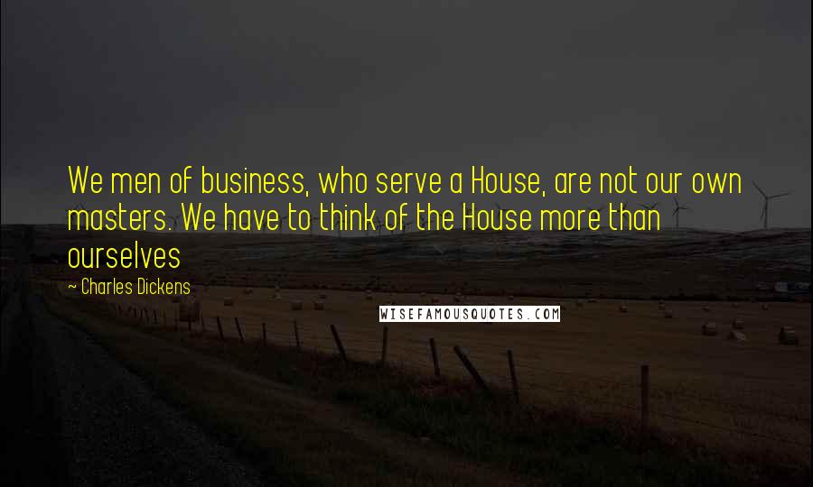 Charles Dickens Quotes: We men of business, who serve a House, are not our own masters. We have to think of the House more than ourselves